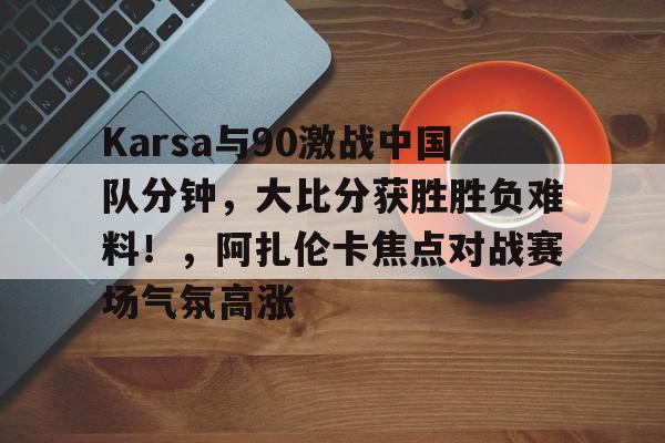 爱游戏平台首页Karsa与90激战中国队分钟，大比分获胜胜负难料！，阿扎伦卡焦点对战赛场气氛高涨的简单介绍